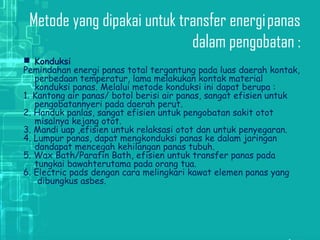 Metode yang dipakai untuk transfer energi panas
dalam pengobatan :
 Konduksi
Pemindahan energi panas total tergantung pada luas daerah kontak,
perbedaan temperatur, lama melakukan kontak material
konduksi panas. Melalui metode konduksi ini dapat berupa :
1. Kantong air panas/ botol berisi air panas, sangat efisien untuk
pengobatannyeri pada daerah perut.
2. Handuk panlas, sangat efisien untuk pengobatan sakit otot
misalnya kejang otot.
3. Mandi uap ,efisien untuk relaksasi otot dan untuk penyegaran.
4. Lumpur panas, dapat mengkonduksi panas ke dalam jaringan
dandapat mencegah kehilangan panas tubuh.
5. Wax Bath/Parafin Bath, efisien untuk transfer panas pada
tungkai bawahterutama pada orang tua.
6. Electric pads dengan cara melingkari kawat elemen panas yang
 dibungkus asbes.
 