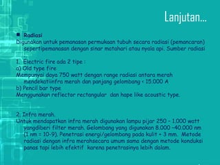 Lanjutan...
 Radiasi
Digunakan untuk pemanasan permukaan tubuh secara radiasi (pemancaran)
sepertipemanasan dengan sinar matahari atau nyala api. Sumber radiasi
:
1.  Electric fire ada 2 tipe :
a) Old type fire
Mempunyai daya 750 watt dengan range radiasi antara merah
mendekatiinfra merah dan panjang gelombang < 15.000 A
b) Pencil bar type
Menggunakan reflector rectangular  dan hape like acoustic type.
2. Infra merah.
Untuk mendapatkan infra merah digunakan lampu pijar 250 – 1.000 watt
yangdiberi filter merah. Gelombang yang digunakan 8.000 –40.000 nm
(1 nm = 10-9). Penetrasi energi/gelombang pada kulit + 3 mm.  Metode
radiasi dengan infra merahsecara umum sama dengan metode konduksi
panas tapi lebih efektif  karena penetrasinya lebih dalam.
 