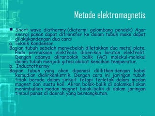 Metode elektromagnetis
 Short wave diathermy (diatermi gelombang pendek) Agar
energi panas dapat ditransfer ke dalam tubuh maka dapat
dilakukandengan dua cara:
a. Teknik Kondensor
Bagian tubuh sebelah menyebelah diletakkan dua metal plate.
Pada permukaan elektrode diberikan larutan elektrolit.
Dengan adanya aliranbolak balik (AC) molekul-molekul
dalam tubuh menjadi gitasi akibat kenaikan temperatur. 
b.  Inductothermy 
Bagian tubuh yang akan dipanasi dililitkan dengan kabel
kemudian dialirkanlistrik. Dengan cara ini jaringan tubuh
tidak berada dalam sirkuit tetapi terletak dalam medan
magnet dari suatu koil. Aliran bolak-balik di dalamkoil akan
menimbulkan medan magnet bolak-balik di dalam jaringan
timbul panas di daerah yang bersangkutan.
 