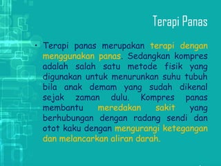 Terapi Panas
• Terapi panas merupakan terapi dengan
menggunakan panas. Sedangkan kompres
adalah salah satu metode fisik yang
digunakan untuk menurunkan suhu tubuh
bila anak demam yang sudah dikenal
sejak zaman dulu. Kompres panas
membantu meredakan sakit yang
berhubungan dengan radang sendi dan
otot kaku dengan mengurangi ketegangan
dan melancarkan aliran darah.
 