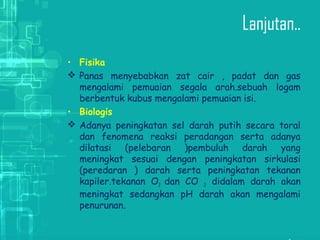 Lanjutan..
• Fisika
 Panas menyebabkan zat cair , padat dan gas
mengalami pemuaian segala arah.sebuah logam
berbentuk kubus mengalami pemuaian isi.
• Biologis
 Adanya peningkatan sel darah putih secara toral
dan fenomena reaksi peradangan serta adanya
dilatasi (pelebaran )pembuluh darah yang
meningkat sesuai dengan peningkatan sirkulasi
(peredaran ) darah serta peningkatan tekanan
kapiler.tekanan O2 dan CO 2 didalam darah akan
meningkat sedangkan pH darah akan mengalami
penurunan.
 