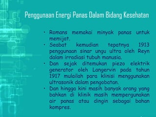 Penggunaan  Energi Panas Dalam Bidang Kesehatan
• Romans memakai minyak panas untuk
memijat.
• Seabat kemudian tepatnya 1913
penggunaan sinar ungu ultra oleh Reyn
dalam irradiasi tubuh manusia.
• Dan sejak ditemukan piezo elektrik
generator oleh Langervin pada tahun
1917 mulailah para klinisi menggunakan
ultrasonik dalam pengobatan.
• Dan hingga kini masih banyak orang yang
bahkan di klinik masih mempergunakan
air panas atau dingin sebagai bahan
kompres.
 