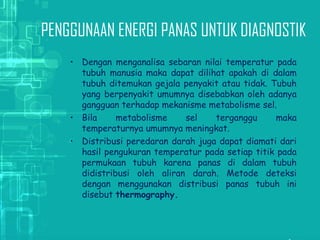 PENGGUNAAN ENERGI PANAS UNTUK DIAGNOSTIK
• Dengan menganalisa sebaran nilai temperatur pada
tubuh manusia maka dapat dilihat apakah di dalam
tubuh ditemukan gejala penyakit atau tidak. Tubuh
yang berpenyakit umumnya disebabkan oleh adanya
gangguan terhadap mekanisme metabolisme sel.
• Bila metabolisme sel terganggu maka
temperaturnya umumnya meningkat.
• Distribusi peredaran darah juga dapat diamati dari
hasil pengukuran temperatur pada setiap titik pada
permukaan tubuh karena panas di dalam tubuh
didistribusi oleh aliran darah. Metode deteksi
dengan menggunakan distribusi panas tubuh ini
disebut thermography.
 
