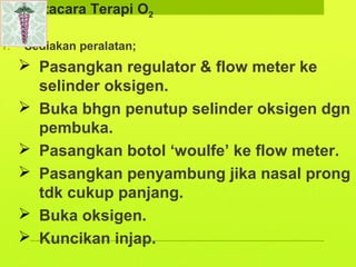 Tatacara Terapi O2
1. Sediakan peralatan;
 Pasangkan regulator & flow meter ke
selinder oksigen.
 Buka bhgn penutup selinder oksigen dgn
pembuka.
 Pasangkan botol ‘woulfe’ ke flow meter.
 Pasangkan penyambung jika nasal prong
tdk cukup panjang.
 Buka oksigen.
 Kuncikan injap.
 