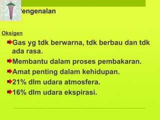 Pengenalan
Oksigen
Gas yg tdk berwarna, tdk berbau dan tdk
ada rasa.
Membantu dalam proses pembakaran.
Amat penting dalam kehidupan.
21% dlm udara atmosfera.
16% dlm udara ekspirasi.
 