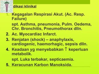 Indikasi klinikal
1. Kegagalan Respirasi Akut. (Ac. Resp.
Failure)
spt. Asthma, pneumonia, Pulm. Oedema,
Chr. Bronchitis, Pneumothorax dlln.
2. Ac. Myocardiac Infarct.
3. Renjatan (shock) – anaphylaxis,
cardiogenic, haemorhagic, sepsis dlln.
4. Keadaan yg menyebabkan ↑ keperluan
metabolik.
spt. Luka terbakar, septicaemia.
5. Keracunan Karbon Manoksida.
 