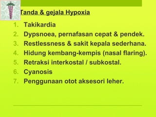 Tanda & gejala Hypoxia
1. Takikardia
2. Dypsnoea, pernafasan cepat & pendek.
3. Restlessness & sakit kepala sederhana.
4. Hidung kembang-kempis (nasal flaring).
5. Retraksi interkostal / subkostal.
6. Cyanosis
7. Penggunaan otot aksesori leher.
 