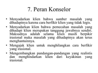 7. Peran Konselor
• Menyadarkan klien bahwa sumber masalah yang
dihadapinya karena cara berfikir klien yang tidak logis.
• Menyadarkan klien bahwa pemecahan masalah yang
dihadapi klien merupakan tanggung jawabnya sendiri.
Maksudnya adalah selama klien masih berpikir
irasional maka masalah yang dihadapinya akan terus
menghantuinnya.
• Mengajak klien untuk menghilangkan cara berfikir
yang irasional.
• Mengembangkan pandangan-pandangan yang realistis
dan menghindarkan klien dari keyakinan yang
irasional.
 