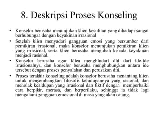 8. Deskripsi Proses Konseling
• Konselor berusaha menunjukan klien kesulitan yang dihadapi sangat
berhubungan dengan keyakinan irrasional
• Setelah klien menyadari gangguan emosi yang bersumber dari
pemikiran irrasional, maka konselor menunjukan pemikiran klien
yang irrasional, serta klien berusaha mengubah kepada keyakinan
menjadi rasional.
• Konselor berusaha agar klien menghindari diri dari ide-ide
irrasionalnya, dan konselor berusaha menghubungkan antara ide
tersebut dengan proses penyalahan dan perusakan diri.
• Proses terakhir konseling adalah konselor berusaha menantang klien
untuk mengembangkan filosofis kehidupannya yang rasional, dan
menolak kehidupan yang irrasional dan fiktif dengan memperbaiki
cara berpikir, merasa, dan berperilaku, sehingga ia tidak lagi
mengalami gangguan emosional di masa yang akan datang.
 