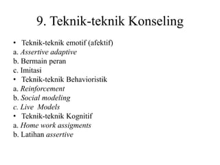 9. Teknik-teknik Konseling
• Teknik-teknik emotif (afektif)
a. Assertive adaptive
b. Bermain peran
c. Imitasi
• Teknik-teknik Behavioristik
a. Reinforcement
b. Social modeling
c. Live Models
• Teknik-teknik Kognitif
a. Home work assigments
b. Latihan assertive
 