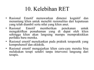 10. Kelebihan RET
• Rasional Emotif menawarkan dimensi kognitif dan
menantang klien untuk meneliti rasionalitas dari keputusan
yang telah diambil serta nilai yang klien anut.
• Rasional Emotif memberikan penekanan untuk
mengaktifkan pemahaman yang di dapat oleh klien
sehingga klien akan langsung mampu mempraktekkan
perilaku baru mereka.
• Rasional emotif menekankan pada praktek terapeutik yang
komprehensif dan eklektik.
• Rasional emotif mengajarkan klien cara-cara mereka bisa
melakukan terapi sendiri tanpa intervensi langsung dari
terapis.
 