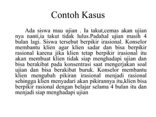 Contoh Kasus
Ada siswa mau ujian . Ia takut,cemas akan ujian
nya nanti,ia takut tidak lulus.Padahal ujian masih 4
bulan lagi. Siswa tersebut berpikir irasional. Konselor
membantu klien agar klien sadar dan bisa berpikir
rasional karena jika klien tetap berpikir irasional itu
akan membuat klien tidak siap menghadapi ujian dan
bisa berakibat pada konsentrasi saat mengerjakan soal
ujian dan bisa berakibat buruk. Konselor membantu
klien mengubah pikiran irasional menjadi rasional
sehingga klien menyadari akan pikirannya itu,klien bisa
berpikir rasional dengan belajar selama 4 bulan itu dan
menjadi siap menghadapi ujian
 