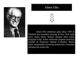 Albert Ellis
Albert Ellis dilahirkan pada tahun 1930 di
Pittsburk dan kemudian menetap di New York sejak
umur empat tahun. Selepas delapan tahun tamat
pengajian kolej, beliau memasuki program psikologi
klinikal di Perguruan Maktab Columbia. Beliau
mulai menjalankan konseling perkawinan, konseling
keluarga dan terapi seks.
 