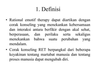 1. Definisi
• Rational emotif therapy dapat diartikan dengan
corak konseling yang menekankan kebersamaan
dan interaksi antara berfikir dengan akal sehat,
berperasaan, dan perilaku serta sekaligus
menekankan bahwa suatu perubahan yang
mendalam.
• Corak konseling RET berpangkal dari beberapa
keyakinan tentang martabat manusia dan tentang
proses manusia dapat mengubah diri.
 