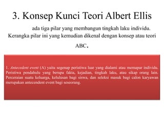 3. Konsep Kunci Teori Albert Ellis
ada tiga pilar yang membangun tingkah laku individu.
Kerangka pilar ini yang kemudian dikenal dengan konsep atau teori
ABC.
1. Antecedent event (A) yaitu segenap peristiwa luar yang dialami atau memapar individu.
Peristiwa pendahulu yang berupa fakta, kejadian, tingkah laku, atau sikap orang lain.
Perceraian suatu keluarga, kelulusan bagi siswa, dan seleksi masuk bagi calon karyawan
merupakan antecendent event bagi seseorang.
 