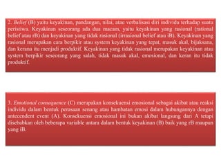 2. Belief (B) yaitu keyakinan, pandangan, nilai, atau verbalisasi diri individu terhadap suatu
peristiwa. Keyakinan seseorang ada dua macam, yaitu keyakinan yang rasional (rational
belief atau rB) dan keyakinan yang tidak rasional (irrasional belief atau iB). Keyakinan yang
rasional merupakan cara berpikir atau system keyakinan yang tepat, masuk akal, bijaksana,
dan kerana itu menjadi produktif. Keyakinan yang tidak rasional merupakan keyakinan atau
system berpikir seseorang yang salah, tidak masuk akal, emosional, dan keran itu tidak
produktif.
3. Emotional consequence (C) merupakan konsekuensi emosional sebagai akibat atau reaksi
individu dalam bentuk perasaan senang atau hambatan emosi dalam hubungannya dengan
antecendent event (A). Konsekuensi emosional ini bukan akibat langsung dari A tetapi
disebabkan oleh beberapa variable antara dalam bentuk keyakinan (B) baik yang rB maupun
yang iB.
 