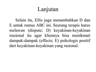 Lanjutan
Selain itu, Ellis juga menambahkan D dan
E untuk rumus ABC ini. Seorang terapis harus
melawan (dispute; D) keyakinan-keyakinan
irasional itu agar kliennya bisa menikmati
dampak-dampak (effects; E) psikologis positif
dari keyakinan-keyakinan yang rasional.
 