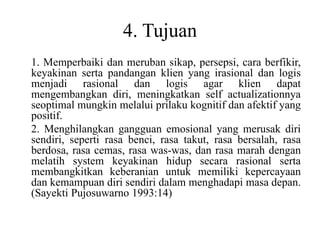 4. Tujuan
1. Memperbaiki dan meruban sikap, persepsi, cara berfikir,
keyakinan serta pandangan klien yang irasional dan logis
menjadi rasional dan logis agar klien dapat
mengembangkan diri, meningkatkan self actualizationnya
seoptimal mungkin melalui prilaku kognitif dan afektif yang
positif.
2. Menghilangkan gangguan emosional yang merusak diri
sendiri, seperti rasa benci, rasa takut, rasa bersalah, rasa
berdosa, rasa cemas, rasa was-was, dan rasa marah dengan
melatih system keyakinan hidup secara rasional serta
membangkitkan keberanian untuk memiliki kepercayaan
dan kemampuan diri sendiri dalam menghadapi masa depan.
(Sayekti Pujosuwarno 1993:14)
 