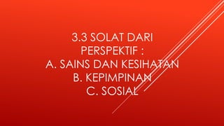 3.3 SOLAT DARI
PERSPEKTIF :
A. SAINS DAN KESIHATAN
B. KEPIMPINAN
C. SOSIAL
 
