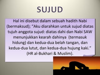 Hal ini disebut dalam sebuah hadith Nabi
(bermaksud); “Aku diarahkan untuk sujud diatas
tujuh anggota sujud: diatas dahi dan Nabi SAW
menunjukkan kearah dahinya (termasuk
hidung) dan kedua-dua belah tangan, dan
kedua-dua lutut, dan kedua-dua hujung kaki.”
(HR al-Bukhari & Muslim).
 
