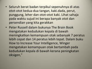 • Seluruh berat badan terpikul sepenuhnya di atas
otot-otot kedua-dua tangan, kaki.dada, perut,
punggung, leher dan otot-otot kaki. Lihat sahaja
pada waktu sujud ini berapa banyak otot dan
persendian yang kita gerakkan
• Peter Russell dalam bukunya The Brain Book
mengatakan kedudukan kepala di bawah
meningkatkan kemampuan otak sebanyak 7 peratus
lebih cepat dan 14 peratus lebih tepat. Dalam buku
How to Increase Your Intelligence, Winger
mengatakan kemampuan otak bertambah pada
kedudukan kepala di bawah kerana peningkatan
oksigen,”
 