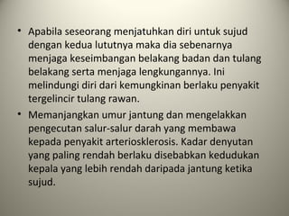 • Apabila seseorang menjatuhkan diri untuk sujud
dengan kedua lututnya maka dia sebenarnya
menjaga keseimbangan belakang badan dan tulang
belakang serta menjaga lengkungannya. Ini
melindungi diri dari kemungkinan berlaku penyakit
tergelincir tulang rawan.
• Memanjangkan umur jantung dan mengelakkan
pengecutan salur-salur darah yang membawa
kepada penyakit arteriosklerosis. Kadar denyutan
yang paling rendah berlaku disebabkan kedudukan
kepala yang lebih rendah daripada jantung ketika
sujud.
 