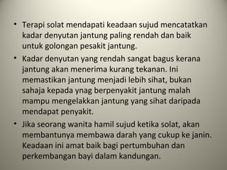 • Terapi solat mendapati keadaan sujud mencatatkan
kadar denyutan jantung paling rendah dan baik
untuk golongan pesakit jantung.
• Kadar denyutan yang rendah sangat bagus kerana
jantung akan menerima kurang tekanan. Ini
memastikan jantung menjadi lebih sihat, bukan
sahaja kepada ynag berpenyakit jantung malah
mampu mengelakkan jantung yang sihat daripada
mendapat penyakit.
• Jika seorang wanita hamil sujud ketika solat, akan
membantunya membawa darah yang cukup ke janin.
Keadaan ini amat baik bagi pertumbuhan dan
perkembangan bayi dalam kandungan.
 