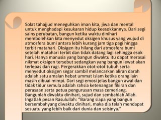 Solat tahajjud meneguhkan iman kita, jiwa dan mental
untuk menghadapi kesukaran hidup keesokkannya. Dari segi
sains perubatan, bangun ketika waktu dinihari
membolehkan kita menyedut oksigen khusus yang wujud di
atmosfera bumi antara lebih kurang jam tiga pagi hingga
terbit matahari. Oksigen itu hilang dari atmosfera bumi
setelah matahari terbit dan tidak datang lagi sehingga esok
hari. Hanya manusia yang bangun diwaktu itu dapat merasai
nikmat oksigen tersebut sedangkan yang bangun lewat akan
terlepas dan rugi. Pergerakkan otot-otot tubuh serta
menyedut oksigen segar sambil melancarkan aliran darah
adalah satu amalan hebat ummat Islam ketika orang lain
masih dibuai mimpi. Dari segi emosi jelas bangun awal dan
tidak tidur semula adalah rahsia ketenangan fikiran dan
perasaan serta petua pengurusan masa cemerlang.
Bangunlah diwaktu dinihari, sujud dan sembahlah Allah.
Ingatlah pesan Rasulullah: “Barang siapa yang bangun
bersembahyang diwaktu dinihari, maka dia telah mendapat
sesuatu yang lebih baik dari dunia dan seisinya.”
 