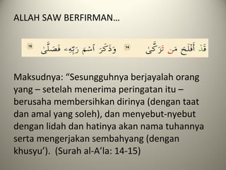 ALLAH SAW BERFIRMAN…
Maksudnya: “Sesungguhnya berjayalah orang
yang – setelah menerima peringatan itu –
berusaha membersihkan dirinya (dengan taat
dan amal yang soleh), dan menyebut-nyebut
dengan lidah dan hatinya akan nama tuhannya
serta mengerjakan sembahyang (dengan
khusyu’). (Surah al-A’la: 14-15)
 