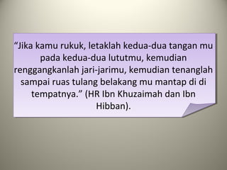 “Jika kamu rukuk, letaklah kedua-dua tangan mu
pada kedua-dua lututmu, kemudian
renggangkanlah jari-jarimu, kemudian tenanglah
sampai ruas tulang belakang mu mantap di di
tempatnya.” (HR Ibn Khuzaimah dan Ibn
Hibban).
 