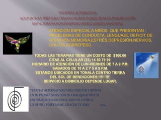 ATENCIÓN ESPECIAL A NIÑOS QUE PRESENTAN :
PROBLEMAS DE CONDUCTA, LENGUAJE, DEFICIT DE
ATENCIÓN,MEMORIA,ESTRÉS,DEPRESIÓN,NERVIOS,
COLITIS,SOBREPESO.
TERAPIAS ALTERNATIVAS PARA ADULTOS Y APOYAR
EN SU PRONTA SANACIÓN EN CUALQUIER TIPO DE
ENFERMEDAD EMOCIONAL, MENTAL O FÍSICA.
LO SIENTO, PERDONAME, GRACIAS TE AMO. 2014.