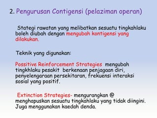 2. Pengurusan Contigensi (pelaziman operan)

  Stategi rawatan yang melibatkan sesuatu tingkahlaku
 boleh diubah dengan mengubah kontigensi yang
 dilakukan.

  Teknik yang digunakan:

 Possitive Reinforcement Strategies mengubah
 tingkhlaku pesakit berkenaan penjagaan diri,
 penyelengaraan persekitaran, frekuensi interaksi
 sosial yang positif.

  Extinction Strategies- mengurangkan @
 menghapuskan sesuatu tingkahlaku yang tidak diingini.
 Juga menggunakan kaedah denda.
 