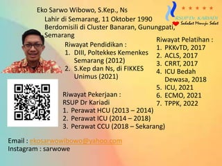 Eko Sarwo Wibowo, S.Kep., Ns
Lahir di Semarang, 11 Oktober 1990
Berdomisili di Cluster Banaran, Gunungpati,
Semarang
Riwayat Pendidikan :
1. DIII, Poltekkes Kemenkes
Semarang (2012)
2. S.Kep dan Ns, di FIKKES
Unimus (2021)
Riwayat Pekerjaan :
RSUP Dr Kariadi
1. Perawat HCU (2013 – 2014)
2. Perawat ICU (2014 – 2018)
3. Perawat CCU (2018 – Sekarang)
Riwayat Pelatihan :
1. PKKvTD, 2017
2. ACLS, 2017
3. CRRT, 2017
4. ICU Bedah
Dewasa, 2018
5. ICU, 2021
6. ECMO, 2021
7. TPPK, 2022
Email : ekosarwowibowo@yahoo.com
Instagram : sarwowe
 