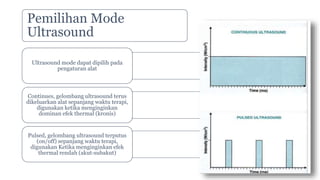 Pemilihan Mode
Ultrasound
Ultrasound mode dapat dipilih pada
pengaturan alat
Continues, gelombang ultrasound terus
dikeluarkan alat sepanjang waktu terapi,
digunakan ketika menginginkan
dominan efek thermal (kronis)
Pulsed, gelombang ultrasound terputus
(on/off) sepanjang waktu terapi,
digunakan Ketika menginginkan efek
thermal rendah (akut-subakut)
 
