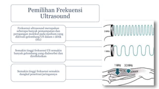 Pemilihan Frekuensi
Ultrasound
Frekuensi ultrasound merupakan
seberapa banyak pemampatan dan
peregangan molekul pada medium yang
dilewati gelombang US dalam 1 detik
(Hz)
Semakin tinggi frekuensi US semakin
banyak gelombang yang diabsorbsi dan
direfleksikan
Semakin tinggi frekuensi semakin
dangkal penetrasi jaringannya
 