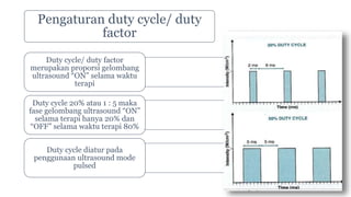 Pengaturan duty cycle/ duty
factor
Duty cycle/ duty factor
merupakan proporsi gelombang
ultrasound “ON” selama waktu
terapi
Duty cycle 20% atau 1 : 5 maka
fase gelombang ultrasound “ON”
selama terapi hanya 20% dan
“OFF” selama waktu terapi 80%
Duty cycle diatur pada
penggunaan ultrasound mode
pulsed
 