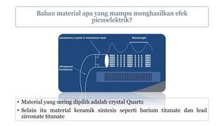 Bahan material apa yang mampu menghasilkan efek
piezoelektrik?
• Material yang sering dipilih adalah crystal Quartz
• Selain itu material keramik sintesis seperti barium titanate dan lead
zirconate titanate
 