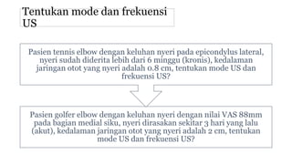 Tentukan mode dan frekuensi
US
Pasien golfer elbow dengan keluhan nyeri dengan nilai VAS 88mm
pada bagian medial siku, nyeri dirasakan sekitar 3 hari yang lalu
(akut), kedalaman jaringan otot yang nyeri adalah 2 cm, tentukan
mode US dan frekuensi US?
Pasien tennis elbow dengan keluhan nyeri pada epicondylus lateral,
nyeri sudah diderita lebih dari 6 minggu (kronis), kedalaman
jaringan otot yang nyeri adalah 0.8 cm, tentukan mode US dan
frekuensi US?
 