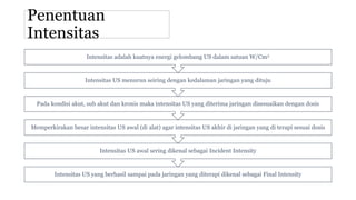 Penentuan
Intensitas
Intensitas US yang berhasil sampai pada jaringan yang diterapi dikenal sebagai Final Intensity
Intensitas US awal sering dikenal sebagai Incident Intensity
Memperkirakan besar intensitas US awal (di alat) agar intensitas US akhir di jaringan yang di terapi sesuai dosis
Pada kondisi akut, sub akut dan kronis maka intensitas US yang diterima jaringan disesuaikan dengan dosis
Intensitas US menurun seiring dengan kedalaman jaringan yang dituju
Intensitas adalah kuatnya energi gelombang US dalam satuan W/Cm2
 