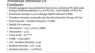 Penentuan Intensitas US
Continues
• Kondisi gangguan musculoskeletal fase kronis, intensitas US akhir pada
jaringan direkomendasikan 0.5-0.8 W/Cm2 , misal dipilih 0.8 W/Cm2
• Kedalaman jaringan 1.5 cm sehingga dipilih frekuensi 3 MHz
• Tentukan intensitas awal pada alat (Incident Intensity) berapa W/Cm2
• Final Intensity = Incident Intensity x VofdB
• Dipilih US continues
• Attenuation = 0.5 x 1.5 Cm x 3MHz
• Attenuation = 2.25
• Value of dB = 10-2.25/10
• VofdB = 0.59 (59%)
• 0.8 = Incident Intensity x 0.59
• Incident Intensity = 0.8 : 0.59
• Incident Intensity = 1.3 W/Cm2
 