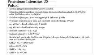 • Kondisi gangguan musculoskeletal fase sub akut
• Intensitas di jaringan (final intensity) yang direkomendasikan adalah 0.2-0.5 W/Cm2
misal dipilih intensitas 0.5 W/Cm2
• Kedalaman jaringan 1.5 cm sehingga dipilih frekuensi 3 MHz
• Tentukan intensitas awal pada alat (Incident Intensity) berapa W/Cm2
• 0.5 W/Cm2 = Incident Intensity X VofdB
• 0.5 W/Cm2 = Incident intensity x 0.59
• Incident Intensity = 0.5 : 0.59
• Incident intensity = 0.85 W/Cm2
• Kondisi sub akut maka dipilih mode US pulsed dengan duty cycle/duty factor 33%, 50%
atau 100% misal dipilih 50%
• SATA = SATP x Duty cycle
• 0.85 = SATP x 50%
• SATP = 0.85 : 0.5
• SATP = 1.7 W/Cm2
Penentuan Intensitas US
Pulsed
 