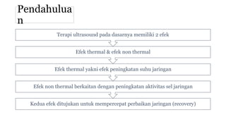Pendahulua
n
Kedua efek ditujukan untuk mempercepat perbaikan jaringan (recovery)
Efek non thermal berkaitan dengan peningkatan aktivitas sel jaringan
Efek thermal yakni efek peningkatan suhu jaringan
Efek thermal & efek non thermal
Terapi ultrasound pada dasarnya memiliki 2 efek
 