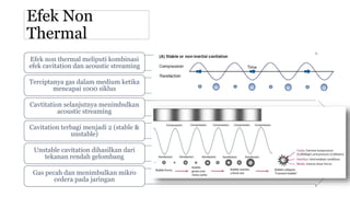 Efek Non
Thermal
Efek non thermal meliputi kombinasi
efek cavitation dan acoustic streaming
Terciptanya gas dalam medium ketika
mencapai 1000 siklus
Cavtitation selanjutnya menimbulkan
acoustic streaming
Cavitation terbagi menjadi 2 (stable &
unstable)
Unstable cavitation dihasilkan dari
tekanan rendah gelombang
Gas pecah dan menimbulkan mikro
cedera pada jaringan
 