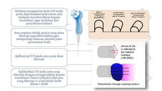 Sebelum pengaturan dosis US maka
perlu diperhatikan kebersihan alat
meliputi membersihkan kepala
transduser agar terbebas dari
penyebaran bakteri
Area segmen tubuh pasien yang akan
diterapi juga dibersihkan agar
mengurangi tahanan akustik pada
permukaan kulit
Aplikasi gel US pada area yang akan
diterapi
Aplikasikan US pada area yang
diterapi dengan menggerakkan kepala
transduser (linier/sirkuler) thd area
yang diterapi 2-3 kali bolak-balik
dalam 1 detik
 