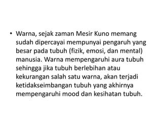 • Warna, sejak zaman Mesir Kuno memang
  sudah dipercayai mempunyai pengaruh yang
  besar pada tubuh (fizik, emosi, dan mental)
  manusia. Warna mempengaruhi aura tubuh
  sehingga jika tubuh berlebihan atau
  kekurangan salah satu warna, akan terjadi
  ketidakseimbangan tubuh yang akhirnya
  mempengaruhi mood dan kesihatan tubuh.
 