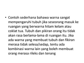 • Contoh sederhana bahawa warna sangat
  mempengaruhi tubuh jika seseorang masuk ke
  ruangan yang berwarna hitam kelam atau
  coklat tua. Tubuh dan pikiran orang itu tidak
  akan rasa berlama-lama di ruangan itu. Jika
  ada warna yang membuat tubuh dan fikiran
  merasa tidak selesa/sedap, tentu ada
  kombinasi warna lain yang boleh membuat
  orang merasa rileks dan tenang
 