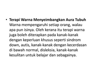 • Terapi Warna Menyeimbangkan Aura Tubuh
  Warna mempengaruhi setiap orang, walau
  apa pun isinya. Oleh kerana itu terapi warna
  juga boleh diterapkan pada kanak-kanak
  dengan keperluan khusus seperti sindrom
  down, autis, kanak-kanak dengan kecerdasan
  di bawah normal, disleksia, kanak-kanak
  kesulitan untuk belajar dan sebagainya.
 