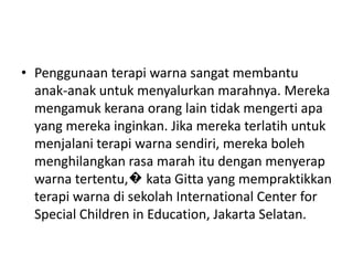 • Penggunaan terapi warna sangat membantu
  anak-anak untuk menyalurkan marahnya. Mereka
  mengamuk kerana orang lain tidak mengerti apa
  yang mereka inginkan. Jika mereka terlatih untuk
  menjalani terapi warna sendiri, mereka boleh
  menghilangkan rasa marah itu dengan menyerap
  warna tertentu,� kata Gitta yang mempraktikkan
  terapi warna di sekolah International Center for
  Special Children in Education, Jakarta Selatan.
 