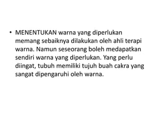 • MENENTUKAN warna yang diperlukan
  memang sebaiknya dilakukan oleh ahli terapi
  warna. Namun seseorang boleh medapatkan
  sendiri warna yang diperlukan. Yang perlu
  diingat, tubuh memiliki tujuh buah cakra yang
  sangat dipengaruhi oleh warna.
 