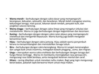 •   Warna merah – berhubungan dengan cakra dasar yang mempengaruhi
    kecergasan, kekuatan, seksualiti, dan kesedaran. Merah boleh mengatasi anemia,
    kekurangan tenaga, mati pucuk, tekanan darah rendah, penyakit kulit, dan
    jangkitan saluran kencing.
•   Warna Jingga – berhubungan dengan cakra limpa yang mengatur sirkulasi dan
    metabolisme. Warna ini juga berhubungan dengan kegembiraan dan keceriaan.
•   Kuning – berhubungan dengan dengan cakra solar plexus yang mempengaruhi
    intelektual dan mengambil keputusan. Warna kuning juga boleh mengawal
    konsentrasi haid.
•   Hijau – berhubungan dengan cakra jantung. Hijau adalah warna penyembuh
    kerana ia menyeimbangkan dan menstabilkan tenaga tubuh.
•   Biru – berhubungan dengan cakra kerongkong. Warna ini sangat menenangkan
    dan sangat baik untuk insomnia, melegakan bawah pinggang , asma, dan migran.
•   Ungu – merupakan warna cakra mahkota dan berhubungan dengan tenaga dari
    fungsi fikiran tertinggi . Warna ini membantu meningkatkan rasa percaya diri,
    mengurangi rasa tidak berdaya, serta mengubati kelainan mental dan saraf.
•   Hitam – sering dikaitkan untuk menekan nafsu makan. Bagi yang ingin mengurangi
    berat badan, pakailah lapik berwarna hitam untuk meja makan.
 